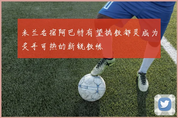 米兰名宿阿巴特有望执教都灵成为炙手可热的新锐教练