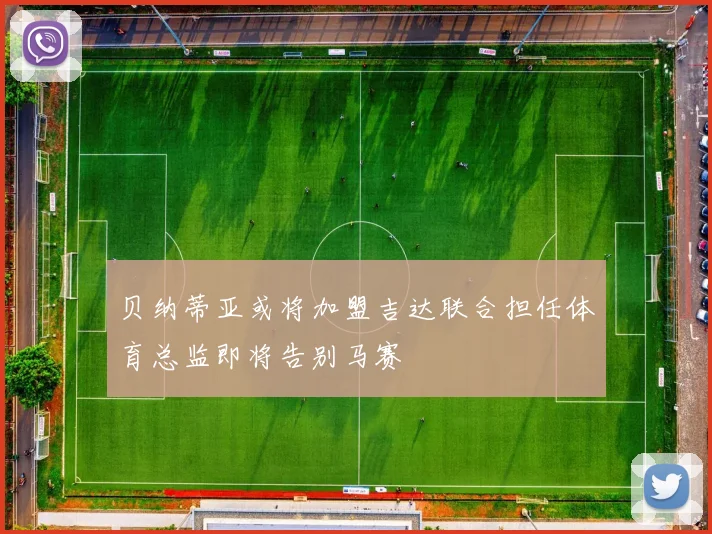 贝纳蒂亚或将加盟吉达联合担任体育总监即将告别马赛