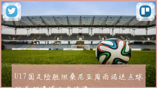 U17国足险胜坦桑尼亚周雨诺送点球对手却遗憾击中横梁
