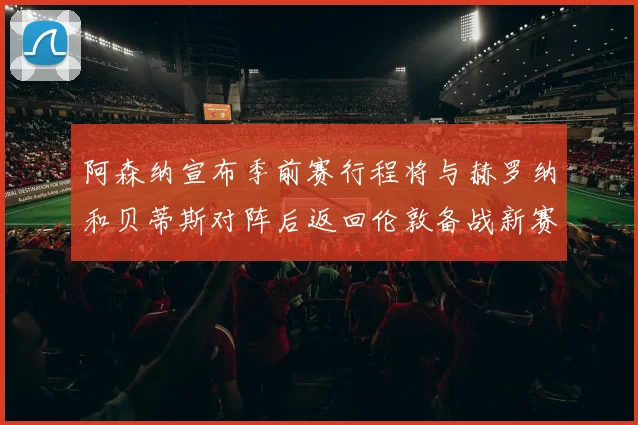 阿森纳宣布季前赛行程将与赫罗纳和贝蒂斯对阵后返回伦敦备战新赛季