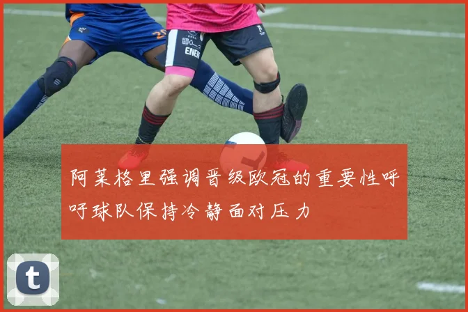 阿莱格里强调晋级欧冠的重要性呼吁球队保持冷静面对压力