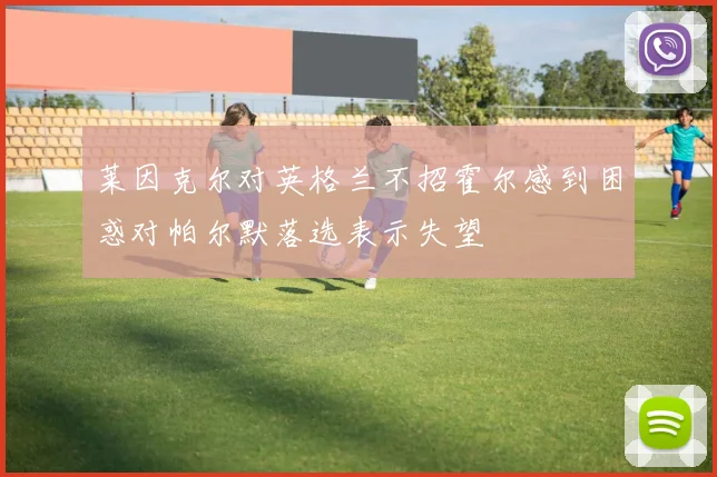 莱因克尔对英格兰不招霍尔感到困惑对帕尔默落选表示失望
