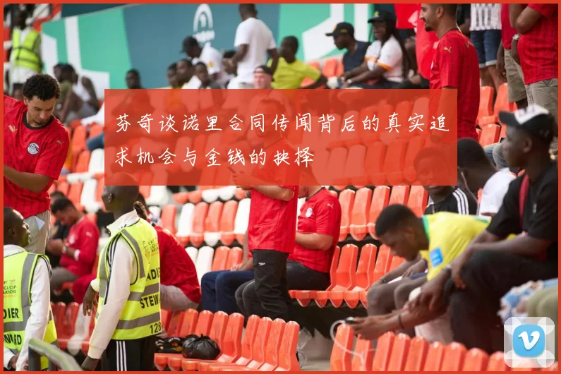 芬奇谈诺里合同传闻背后的真实追求机会与金钱的抉择