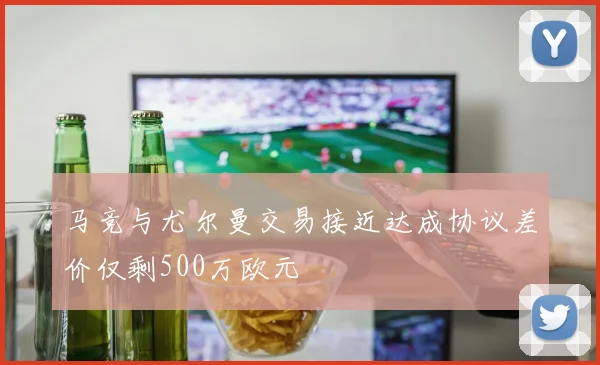 马竞与尤尔曼交易接近达成协议差价仅剩500万欧元