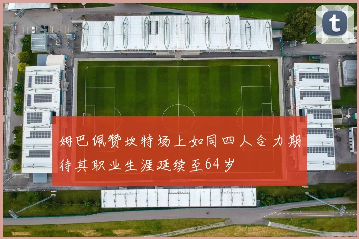 姆巴佩赞坎特场上如同四人合力期待其职业生涯延续至64岁