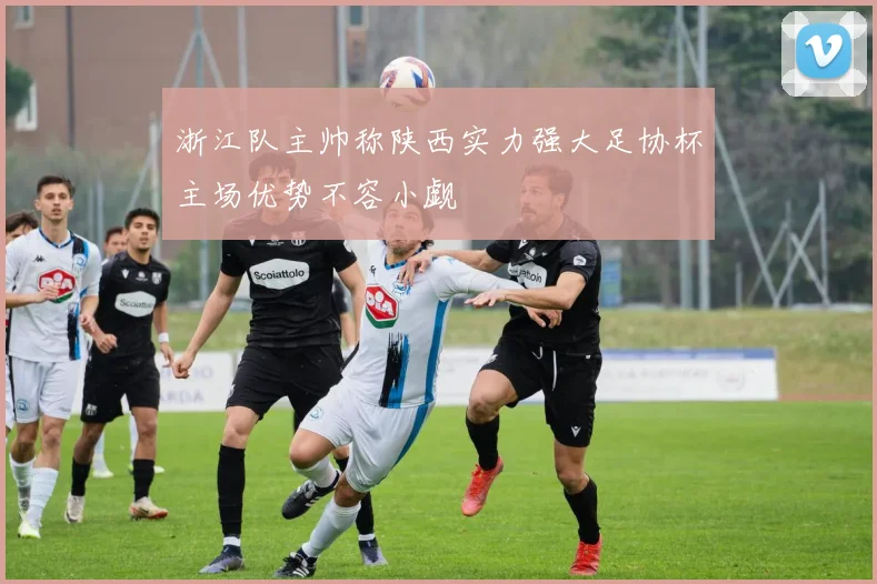 浙江队主帅称陕西实力强大足协杯主场优势不容小觑