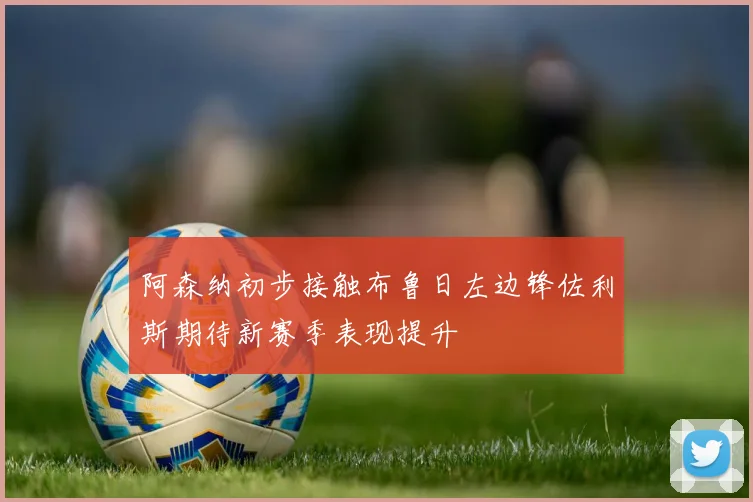 阿森纳初步接触布鲁日左边锋佐利斯期待新赛季表现提升