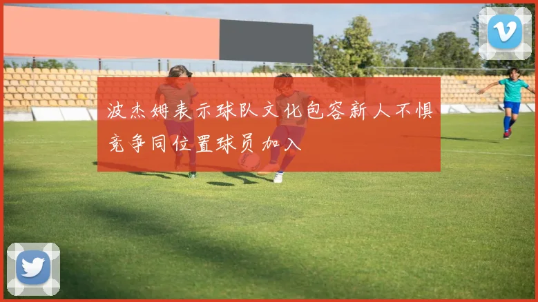 波杰姆表示球队文化包容新人不惧竞争同位置球员加入