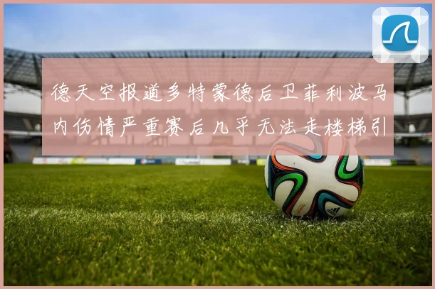 德天空报道多特蒙德后卫菲利波马内伤情严重赛后几乎无法走楼梯引发关注