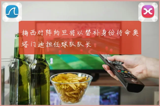 梅西对阵约旦将以替补身份待命奥塔门迪担任球队队长