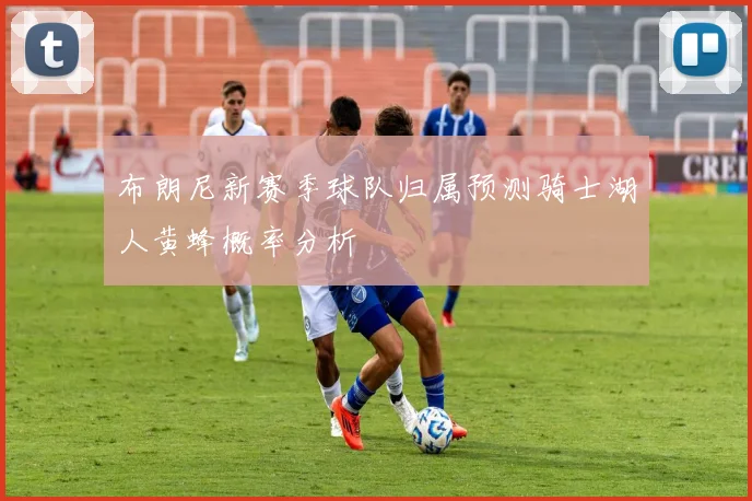 布朗尼新赛季球队归属预测骑士湖人黄蜂概率分析