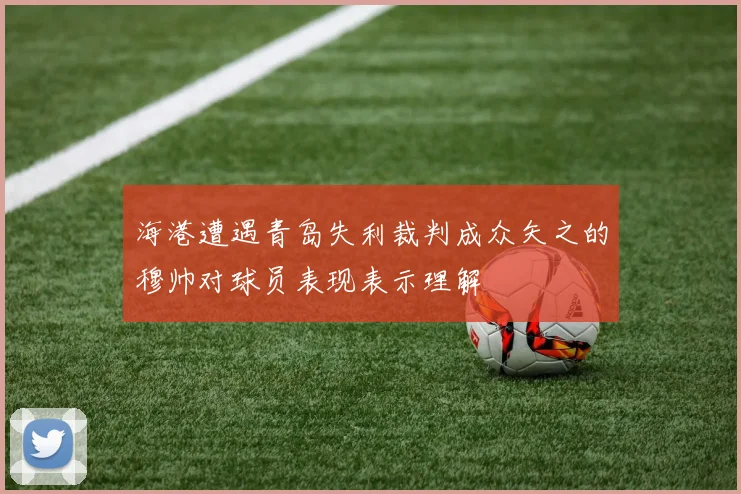 海港遭遇青岛失利裁判成众矢之的穆帅对球员表现表示理解
