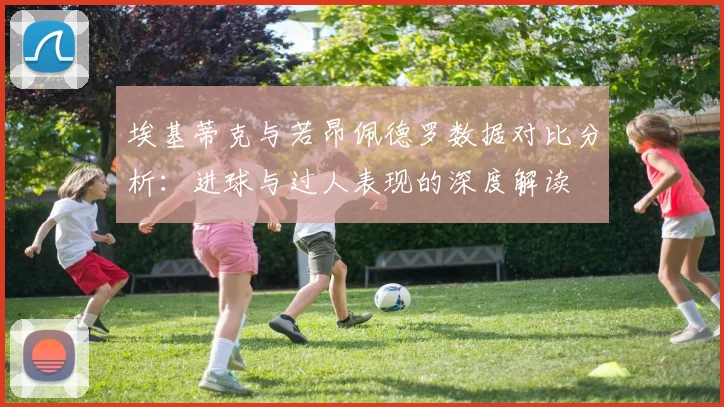 埃基蒂克与若昂佩德罗数据对比分析：进球与过人表现的深度解读