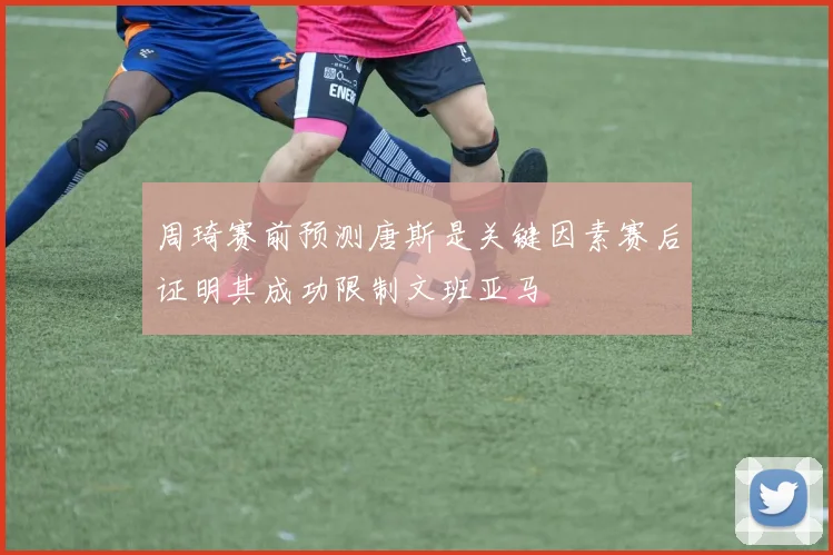 周琦赛前预测唐斯是关键因素赛后证明其成功限制文班亚马